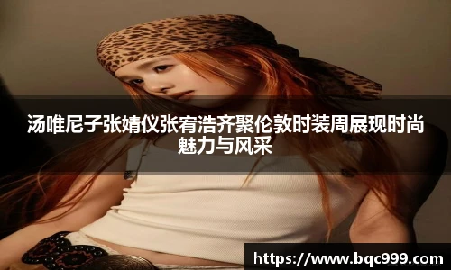 汤唯尼子张婧仪张宥浩齐聚伦敦时装周展现时尚魅力与风采
